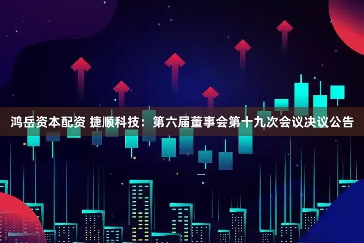 鸿岳资本配资 捷顺科技：第六届董事会第十九次会议决议公告