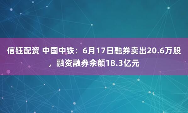 信钰配资 中国中铁：6月17日融券卖出20.6万股，融资融券余额18.3亿元