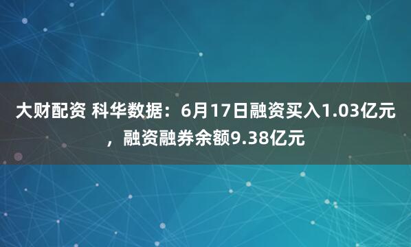 大财配资 科华数据：6月17日融资买入1.03亿元，融资融券余额9.38亿元