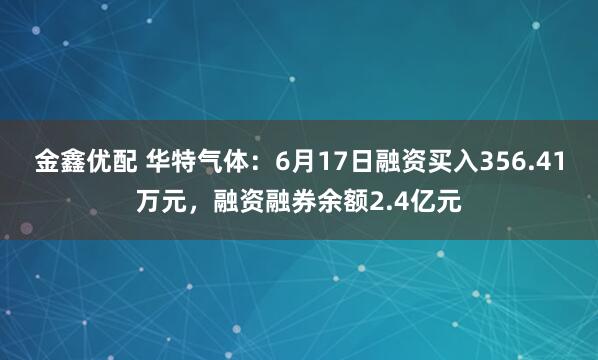 金鑫优配 华特气体：6月17日融资买入356.41万元，融资融券余额2.4亿元
