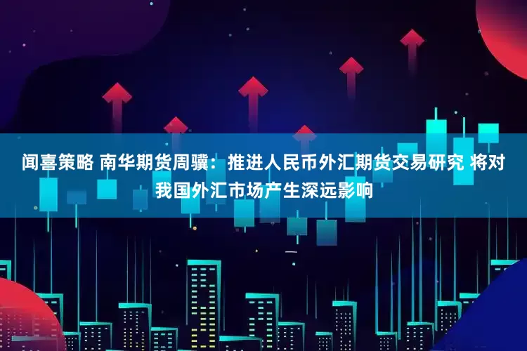 闻喜策略 南华期货周骥：推进人民币外汇期货交易研究 将对我国外汇市场产生深远影响