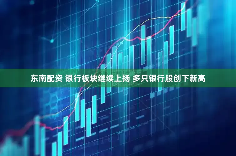东南配资 银行板块继续上扬 多只银行股创下新高