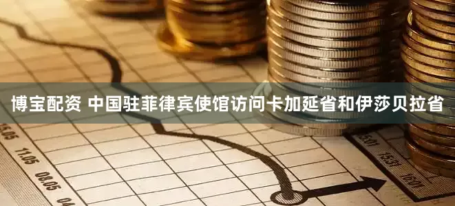 博宝配资 中国驻菲律宾使馆访问卡加延省和伊莎贝拉省