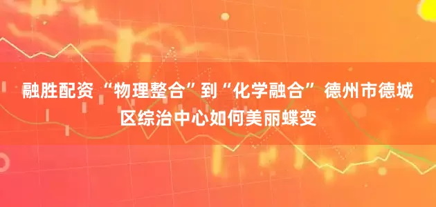 融胜配资 “物理整合”到“化学融合” 德州市德城区综治中心如何美丽蝶变