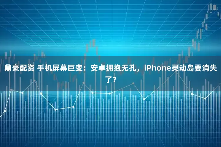 鼎豪配资 手机屏幕巨变：安卓拥抱无孔，iPhone灵动岛要消失了？