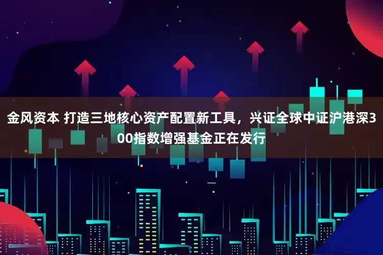 金风资本 打造三地核心资产配置新工具，兴证全球中证沪港深300指数增强基金正在发行