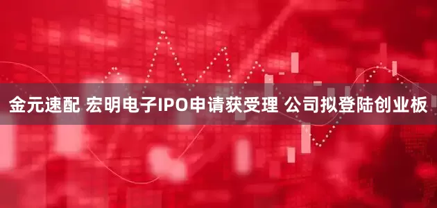 金元速配 宏明电子IPO申请获受理 公司拟登陆创业板