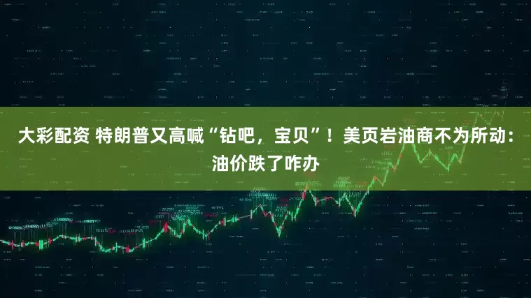大彩配资 特朗普又高喊“钻吧，宝贝”！美页岩油商不为所动：油价跌了咋办
