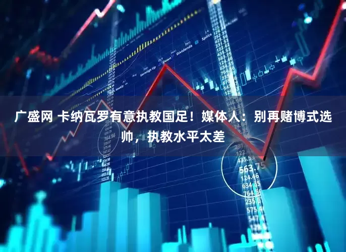 广盛网 卡纳瓦罗有意执教国足！媒体人：别再赌博式选帅，执教水平太差
