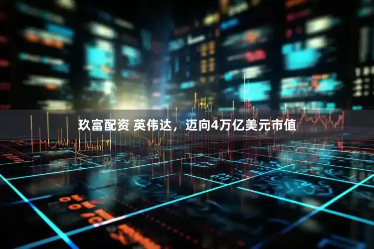 玖富配资 英伟达，迈向4万亿美元市值