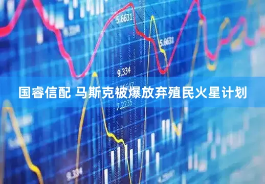 国睿信配 马斯克被爆放弃殖民火星计划