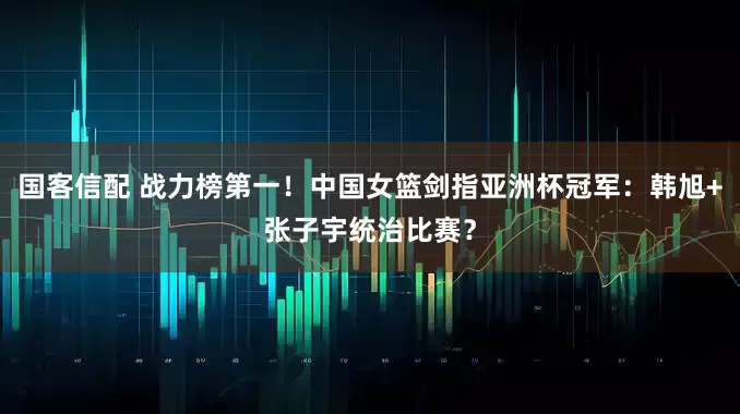 国客信配 战力榜第一！中国女篮剑指亚洲杯冠军：韩旭+张子宇统治比赛？