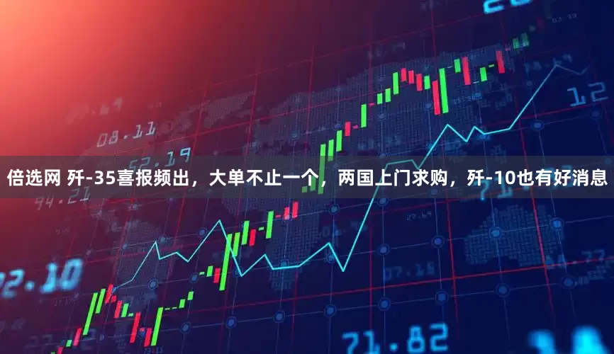 倍选网 歼-35喜报频出，大单不止一个，两国上门求购，歼-10也有好消息