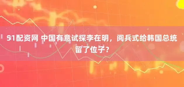 51配资网 中国有意试探李在明，阅兵式给韩国总统留了位子？