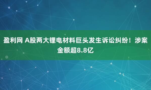 盈利网 A股两大锂电材料巨头发生诉讼纠纷！涉案金额超8.8亿