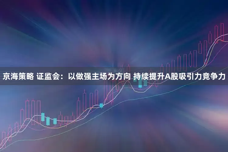 京海策略 证监会：以做强主场为方向 持续提升A股吸引力竞争力