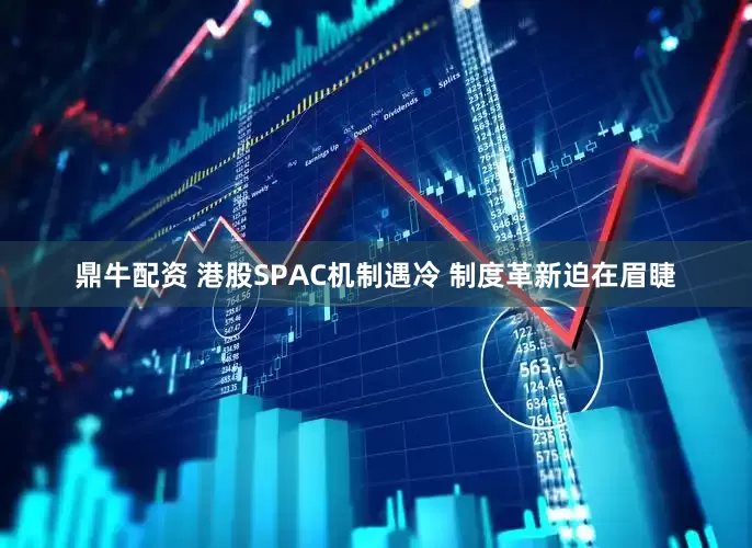 鼎牛配资 港股SPAC机制遇冷 制度革新迫在眉睫
