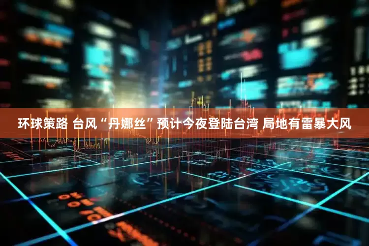环球策路 台风“丹娜丝”预计今夜登陆台湾 局地有雷暴大风