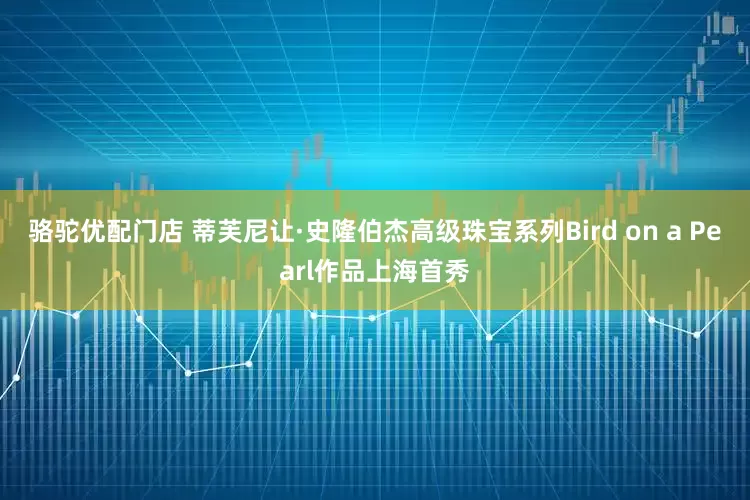 骆驼优配门店 蒂芙尼让·史隆伯杰高级珠宝系列Bird on a Pearl作品上海首秀