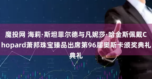 魔投网 海莉·斯坦菲尔德与凡妮莎·哈金斯佩戴Chopard萧邦珠宝臻品出席第96届奥斯卡颁奖典礼