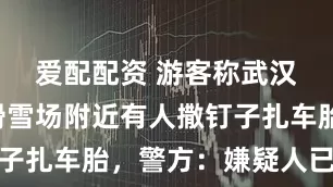 爱配配资 游客称武汉甘露山滑雪场附近有人撒钉子扎车胎，警方：嫌疑人已抓获