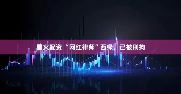 星火配资 “网红律师”西绿，已被刑拘