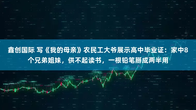 鑫创国际 写《我的母亲》农民工大爷展示高中毕业证：家中8个兄弟姐妹，供不起读书，一根铅笔掰成两半用