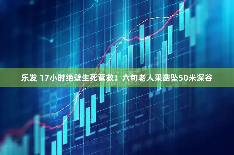 乐发 17小时绝壁生死营救！六旬老人采菇坠50米深谷