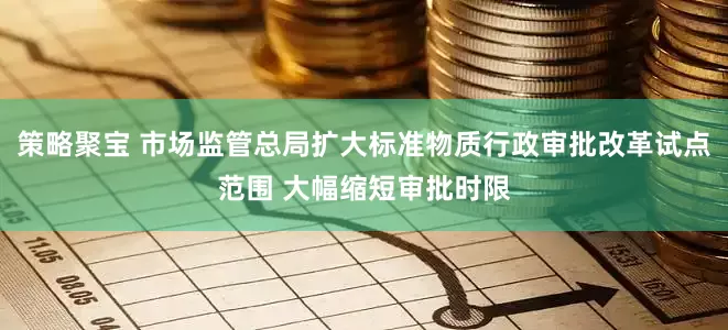 策略聚宝 市场监管总局扩大标准物质行政审批改革试点范围 大幅缩短审批时限