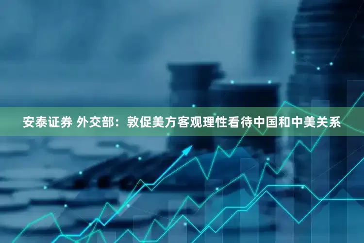 安泰证券 外交部：敦促美方客观理性看待中国和中美关系