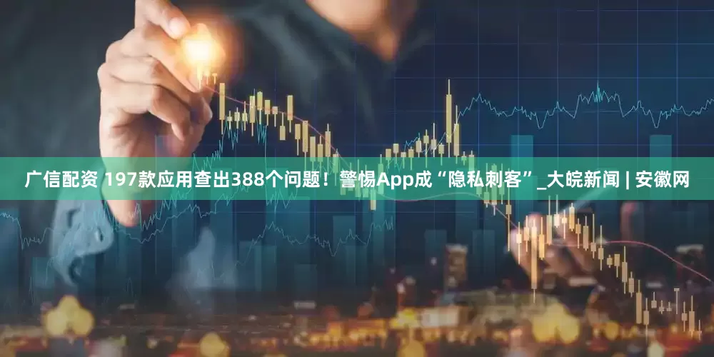 广信配资 197款应用查出388个问题！警惕App成“隐私刺客”_大皖新闻 | 安徽网