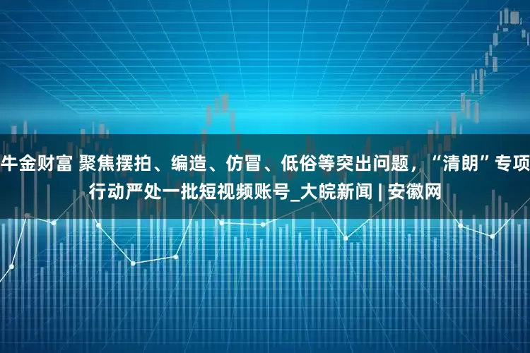 牛金财富 聚焦摆拍、编造、仿冒、低俗等突出问题，“清朗”专项行动严处一批短视频账号_大皖新闻 | 安徽网