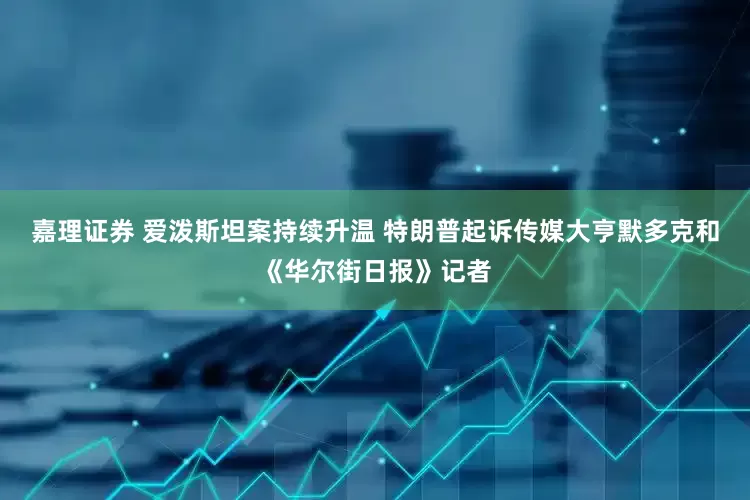 嘉理证券 爱泼斯坦案持续升温 特朗普起诉传媒大亨默多克和《华尔街日报》记者
