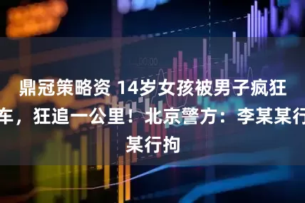 鼎冠策略资 14岁女孩被男子疯狂别车，狂追一公里！北京警方：李某某行拘