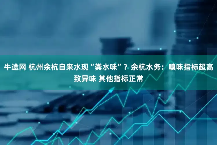 牛途网 杭州余杭自来水现“粪水味”？余杭水务：嗅味指标超高致异味 其他指标正常