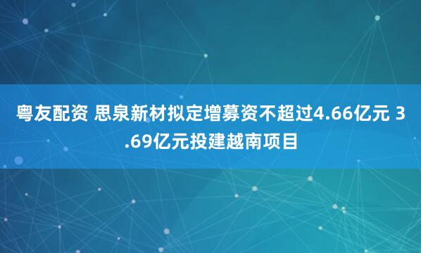 粤友配资 思泉新材拟定增募资不超过4.66亿元 3.69亿元投建越南项目