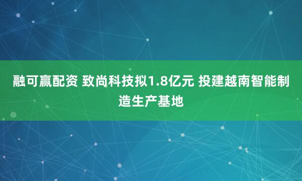 融可赢配资 致尚科技拟1.8亿元 投建越南智能制造生产基地