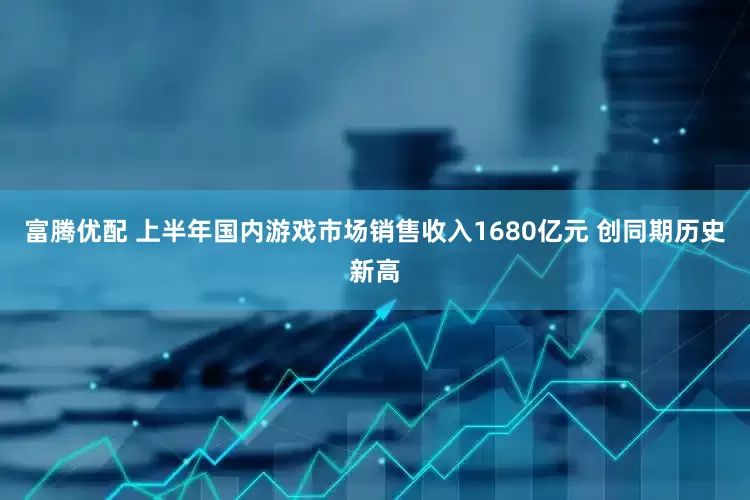 富腾优配 上半年国内游戏市场销售收入1680亿元 创同期历史新高