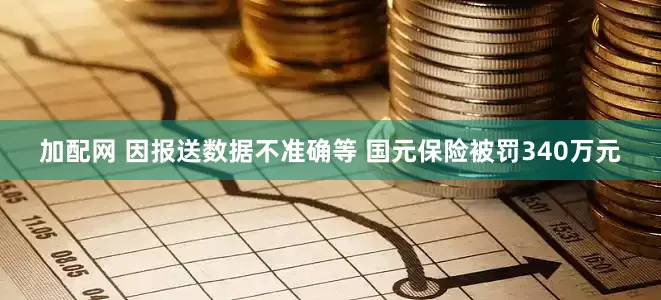 加配网 因报送数据不准确等 国元保险被罚340万元