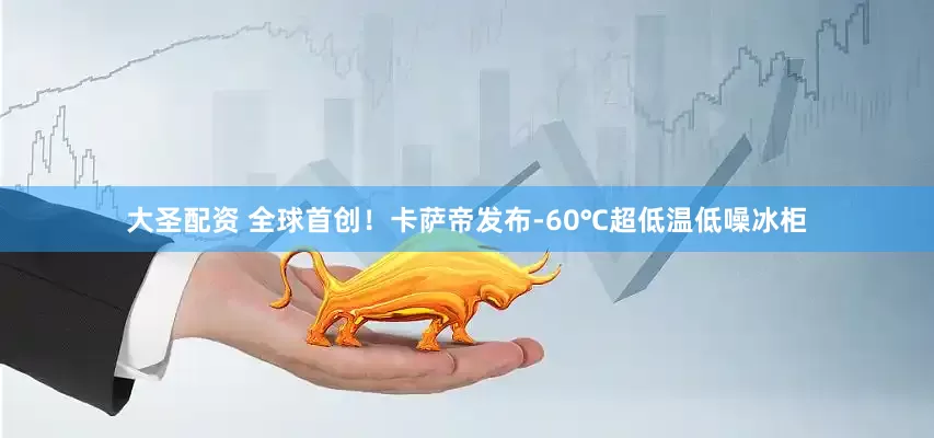 大圣配资 全球首创！卡萨帝发布-60℃超低温低噪冰柜