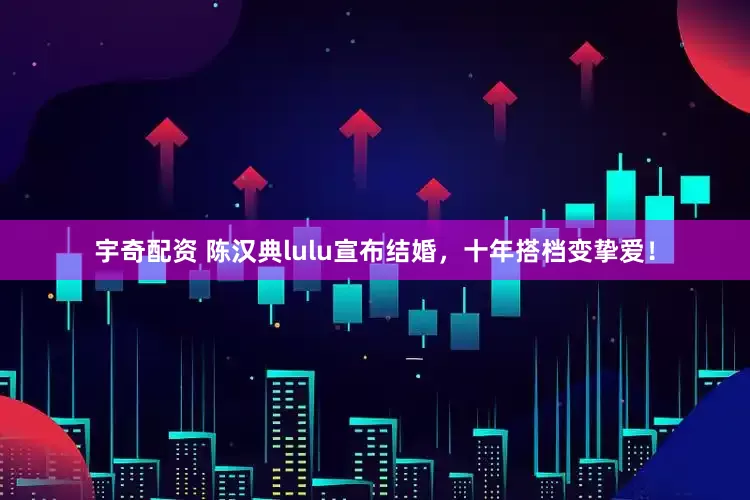 宇奇配资 陈汉典lulu宣布结婚，十年搭档变挚爱！