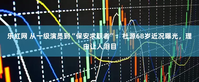 乐红网 从一级演员到“保安求职者”：杜源68岁近况曝光，理由让人泪目