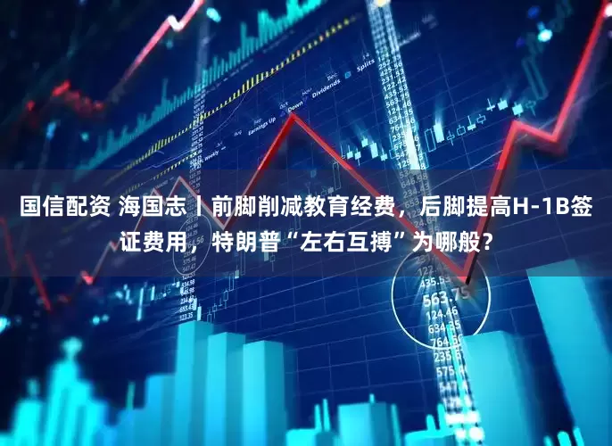 国信配资 海国志丨前脚削减教育经费，后脚提高H-1B签证费用，特朗普“左右互搏”为哪般？