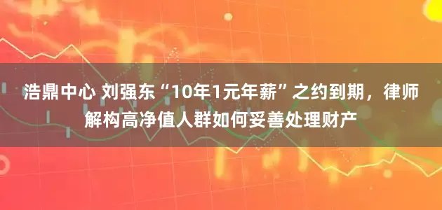 浩鼎中心 刘强东“10年1元年薪”之约到期，律师解构高净值人群如何妥善处理财产