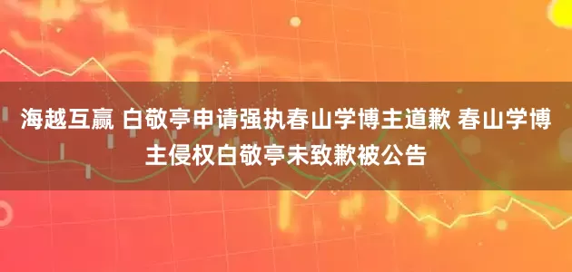海越互赢 白敬亭申请强执春山学博主道歉 春山学博主侵权白敬亭未致歉被公告