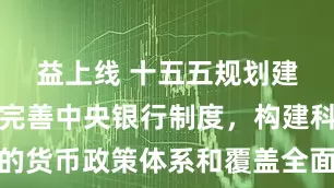益上线 十五五规划建议发布：完善中央银行制度，构建科学稳健的货币政策体系和覆盖全面的宏观审慎管理体系