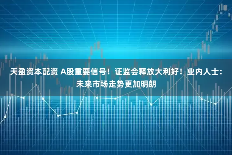 天盈资本配资 A股重要信号！证监会释放大利好！业内人士：未来市场走势更加明朗
