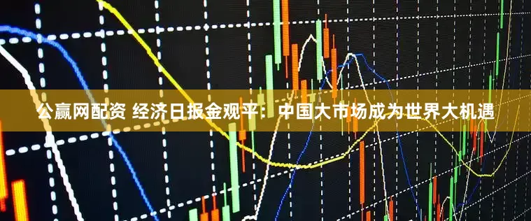公赢网配资 经济日报金观平：中国大市场成为世界大机遇