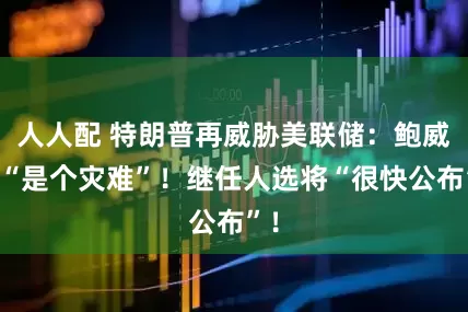 人人配 特朗普再威胁美联储：鲍威尔“是个灾难”！继任人选将“很快公布”！