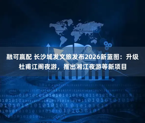 融可赢配 长沙城发文旅发布2026新蓝图：升级杜甫江阁夜游，推出湘江夜游等新项目